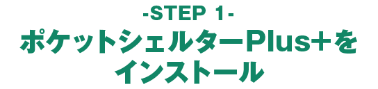 - STEP 1 - ポケットシェルターPlus+をインストール